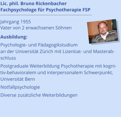 Lic. phil. Bruno Rickenbacher Fachpsychologe für Psychotherapie FSP                                      Jahrgang 1955 Vater von 2 erwachsenen Söhnen Ausbildung: Psychologie- und Pädagogikstudium an der Universität Zürich mit Lizentiat- und Masterabschluss Postgraduale Weiterbildung Psychotherapie mit kognitiv-behavioralem und interpersonalem Schwerpunkt, Universität Bern Notfallpsychologie Diverse zusätzliche Weiterbildungen