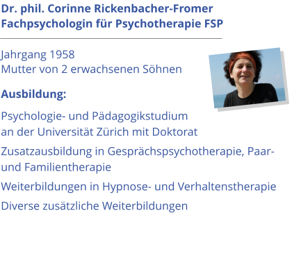 Dr. phil. Corinne Rickenbacher-Fromer Fachpsychologin für Psychotherapie FSP                                      Jahrgang 1958 Mutter von 2 erwachsenen Söhnen Ausbildung: Psychologie- und Pädagogikstudium an der Universität Zürich mit Doktorat Zusatzausbildung in Gesprächspsychotherapie, Paar- und Familientherapie     Weiterbildungen in Hypnose- und Verhaltenstherapie Diverse zusätzliche Weiterbildungen