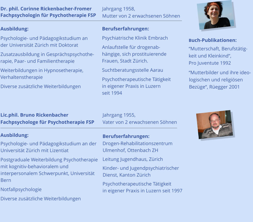 Jahrgang 1958, Mutter von 2 erwachsenen Söhnen  Jahrgang 1955, Vater von 2 erwachsenen Söhnen  Berufserfahrungen: Psychiatrische Klinik Embrach Anlaufstelle für drogenabhängige, sich prostituierende Frauen, Stadt Zürich. Suchtberatungsstelle Aarau  Psychotherapeutische Tätigkeit in eigener Praxis in Luzern seit 1994   Buch-Publikationen: “Mutterschaft, Berufstätigkeit und Kleinkind“, Pro Juventute 1992 “Mutterbilder und ihre ideologischen und religiösen Bezüge“, Rüegger 2001    Berufserfahrungen: Drogen-Rehabilitationszentrum Ulmenhof, Ottenbach ZH Leitung Jugendhaus, Zürich Kinder- und Jugendpsychiatrischer Dienst, Kanton Zürich Psychotherapeutische Tätigkeit in eigener Praxis in Luzern seit 1997  Dr. phil. Corinne Rickenbacher-Fromer Fachpsychologin für Psychotherapie FSP                                      Ausbildung: Psychologie- und Pädagogikstudium an der Universität Zürich mit Doktorat Zusatzausbildung in Gesprächspsychotherapie, Paar- und Familientherapie     Weiterbildungen in Hypnosetherapie, Verhaltenstherapie Diverse zusätzliche Weiterbildungen          Lic.phil. Bruno Rickenbacher Fachpsychologe für Psychotherapie FSP  Ausbildung:         Psychologie- und Pädagogikstudium an der Universität Zürich mit Lizentiat Postgraduale Weiterbildung Psychotherapie mit kognitiv-behavioralem und interpersonalem Schwerpunkt, Universität Bern Notfallpsychologie Diverse zusätzliche Weiterbildungen